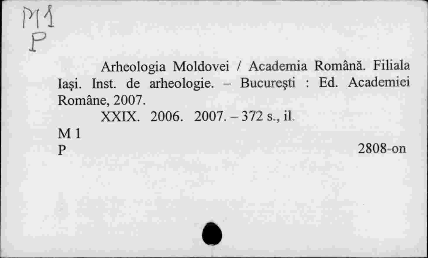 ﻿m
F
Arheologia Moldovei / Academia Românâ. Filiala laçi. Inst, de arheologie. - Bucureçti : Ed. Academiei Române, 2007.
XXIX. 2006. 2007. - 372 s., il.
M 1
P	2808-on